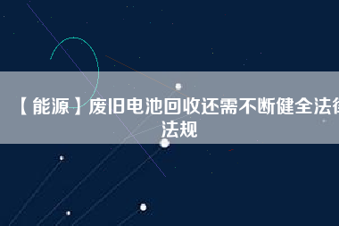 【能源】廢舊電池回收還需不斷健全法律法規(guī)