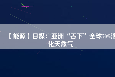 【能源】日媒：亞洲“吞下”全球70%液化天然氣