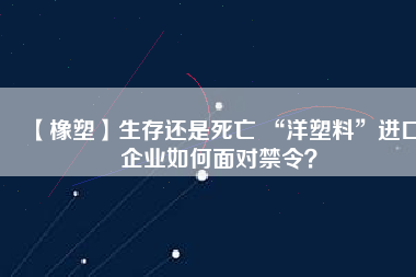 【橡塑】生存還是死亡 “洋塑料”進口企業(yè)如何面對禁令？