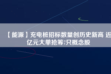 【能源】充電樁招標數(shù)量創(chuàng)歷史新高 近3億元大單搶籌7只概念股