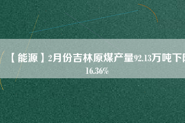 【能源】2月份吉林原煤產(chǎn)量92.13萬噸下降16.36%