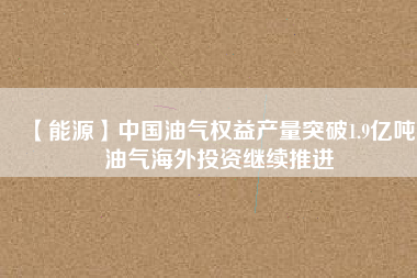 【能源】中國(guó)油氣權(quán)益產(chǎn)量突破1.9億噸 油氣海外投資繼續(xù)推進(jìn)