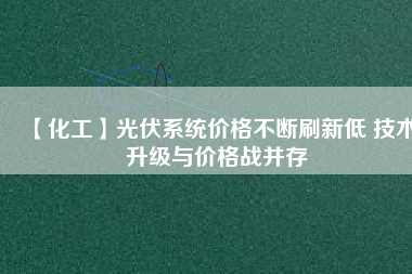 【化工】光伏系統(tǒng)價(jià)格不斷刷新低 技術(shù)升級(jí)與價(jià)格戰(zhàn)并存